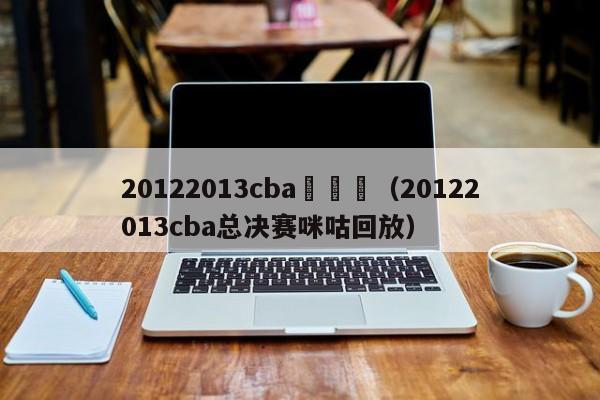 20122013cba總決賽（20122013cba總決賽咪咕回放）