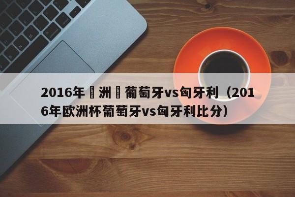 2016年歐洲盃葡萄牙vs匈牙利（2016年歐洲杯葡萄牙vs匈牙利比分）