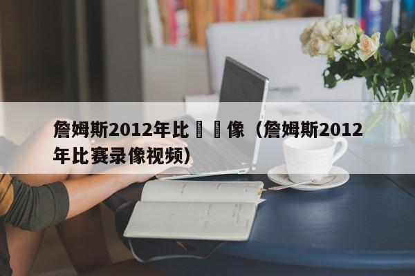 詹姆斯2012年比賽錄像（詹姆斯2012年比賽錄像視頻）