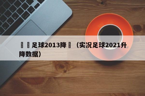 實況足球2013降級（實況足球2021升降數據）