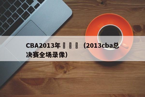 CBA2013年總決賽（2013cba總決賽全場錄像）