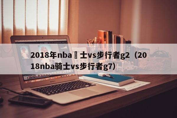 2018年nba騎士vs步行者g2（2018nba騎士vs步行者g7）