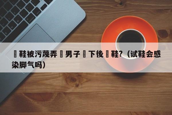 試鞋被汙蔑弄髒男子買下後燒鞋?（試鞋會感染腳氣嗎）