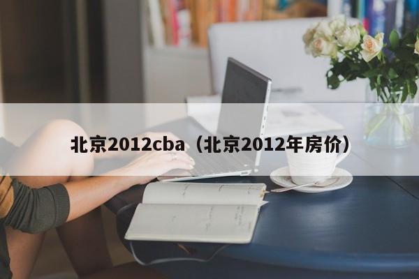 北京2012cba（北京2012年房價）