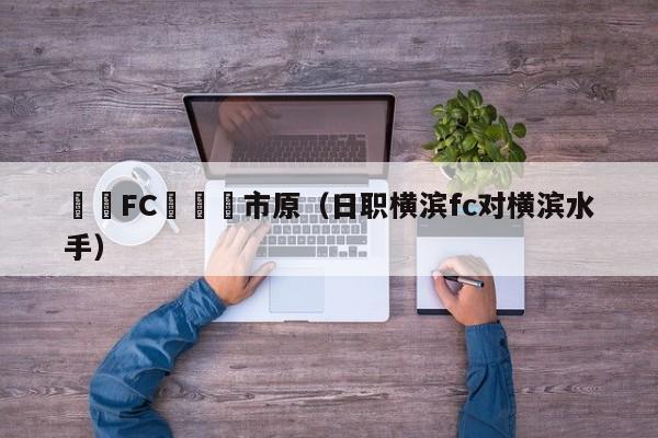 橫濱FC對幹葉市原（日職橫濱fc對橫濱水手）