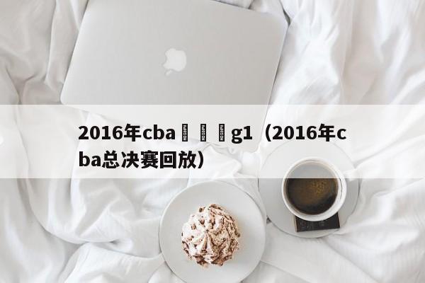 2016年cba總決賽g1（2016年cba總決賽回放）