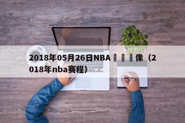 2018年05月26日NBA騰訊錄像（2018年nba賽程）