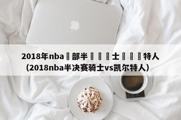 2018年nba東部半決賽騎士對凱爾特人（2018nba半決賽騎士vs凱爾特人）