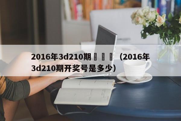 2016年3d210期開獎號（2016年3d210期開獎號是多少）