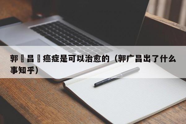 郭廣昌稱癌癥是可以治愈的（郭廣昌出了什麼事知乎）