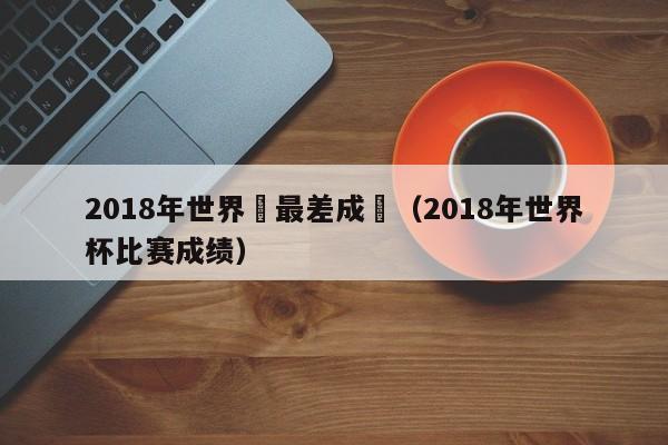 2018年世界盃最差成績（2018年世界杯比賽成績）