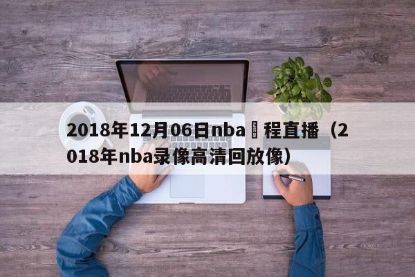 2018年12月06日nba賽程直播（2018年nba錄像高清回放像）