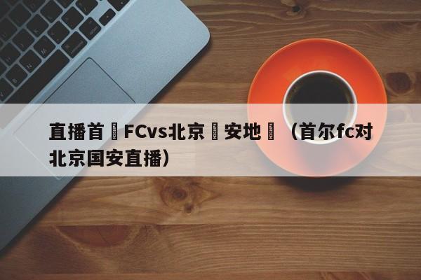 直播首爾FCvs北京國安地點（首爾fc對北京國安直播）