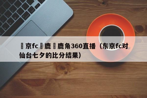 東京fc對鹿島鹿角360直播（東京fc對仙臺七夕的比分結果）