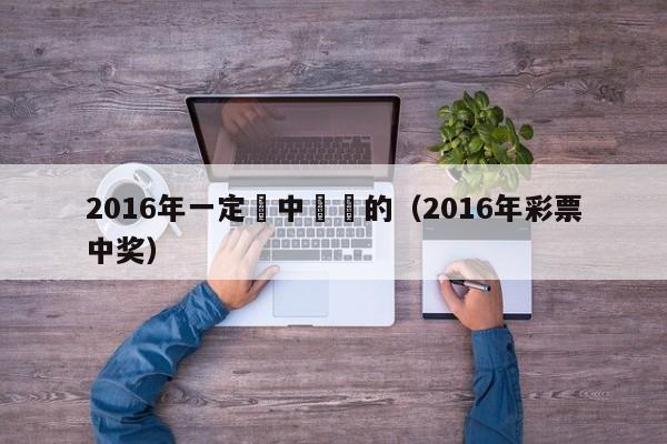 2016年一定會中頭獎的（2016年彩票中獎）