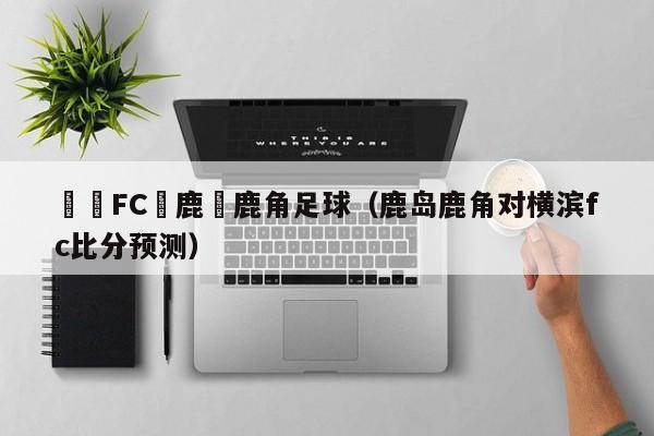 橫濱FC與鹿島鹿角足球（鹿島鹿角對橫濱fc比分預測）