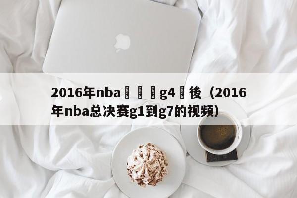 2016年nba總決賽g4賽後（2016年nba總決賽g1到g7的視頻）