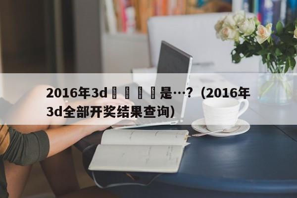 2016年3d開獎號碼是…?（2016年3d全部開獎結果查詢）