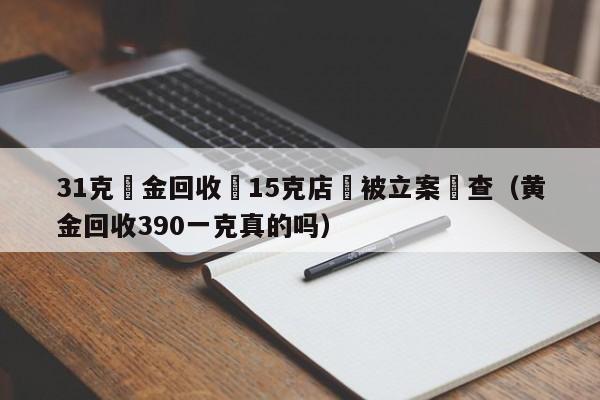 31克黃金回收變15克店鋪被立案調查（黃金回收390一克真的嗎）