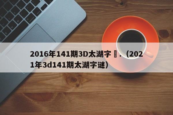 2016年141期3D太湖字謎.（2021年3d141期太湖字謎）