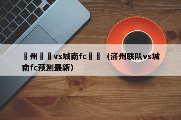 濟州聯隊vs城南fc預測（濟州聯隊vs城南fc預測最新）