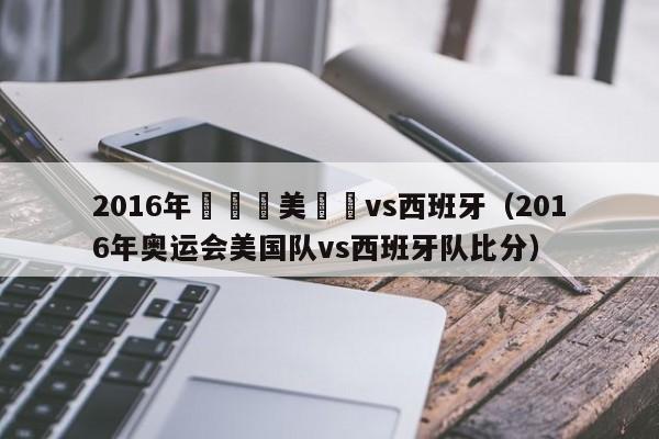 2016年奧運會美國隊vs西班牙（2016年奧運會美國隊vs西班牙隊比分）