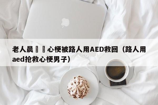 老人晨練時心梗被路人用AED救回（路人用aed搶救心梗男子）