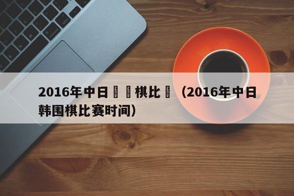 2016年中日韓圍棋比賽（2016年中日韓圍棋比賽時間）