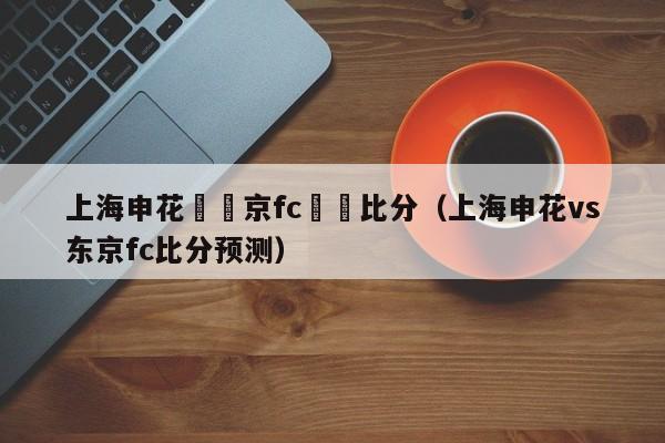 上海申花對東京fc預測比分（上海申花vs東京fc比分預測）