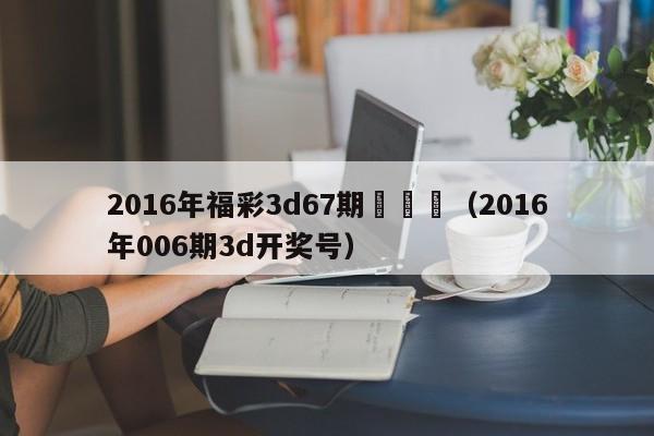 2016年福彩3d67期開獎號（2016年006期3d開獎號）