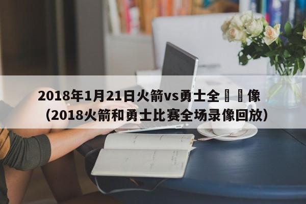 2018年1月21日火箭vs勇士全場錄像（2018火箭和勇士比賽全場錄像回放）