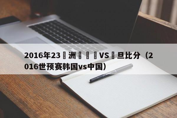 2016年23亞洲盃韓國VS約旦比分（2016世預賽韓國vs中國）