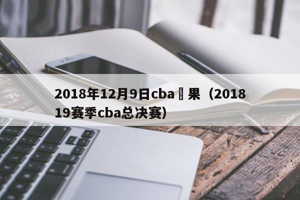 2018年12月9日cba賽果（201819賽季cba總決賽）