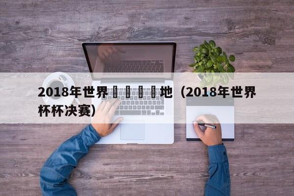 2018年世界盃決賽場地（2018年世界杯杯決賽）