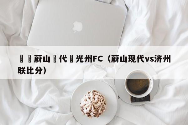 韓職蔚山現代對光州FC（蔚山現代vs濟州聯比分）