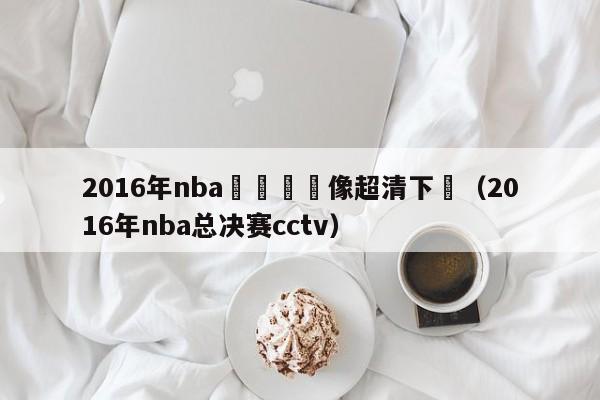 2016年nba總決賽錄像超清下載（2016年nba總決賽cctv）