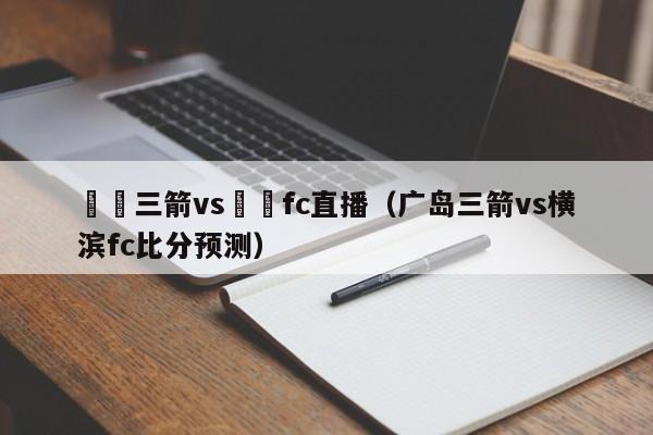 廣島三箭vs橫濱fc直播（廣島三箭vs橫濱fc比分預測）