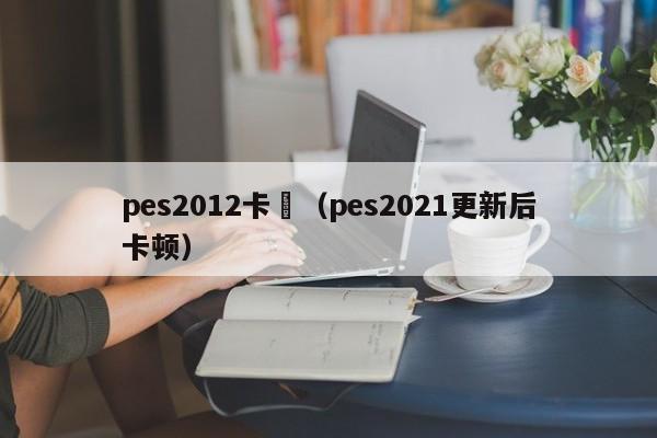 pes2012卡頓（pes2021更新後卡頓）