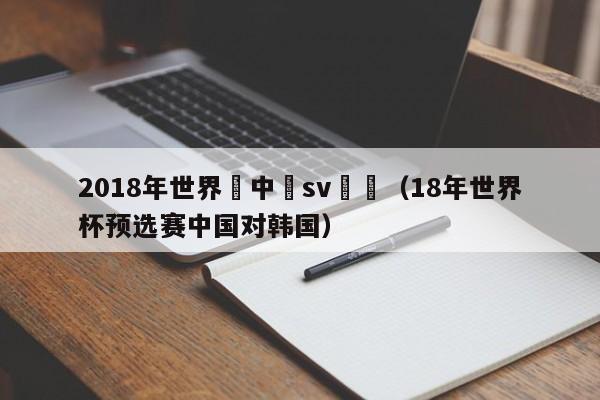 2018年世界盃中國sv韓國（18年世界杯預選賽中國對韓國）