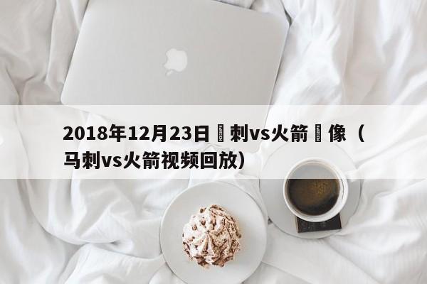 2018年12月23日馬刺vs火箭錄像（馬刺vs火箭視頻回放）