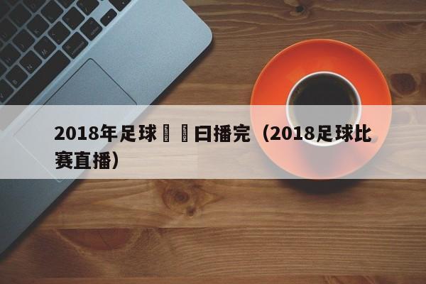 2018年足球賽幾曰播完（2018足球比賽直播）