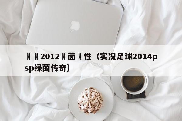 實況2012綠茵屬性（實況足球2014psp綠茵傳奇）