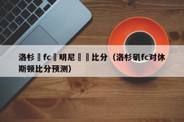 洛杉磯fc對明尼蘇達比分（洛杉磯fc對休斯頓比分預測）