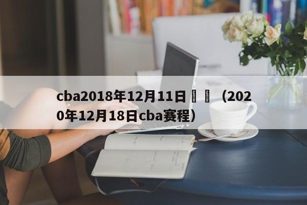 cba2018年12月11日戰況（2020年12月18日cba賽程）