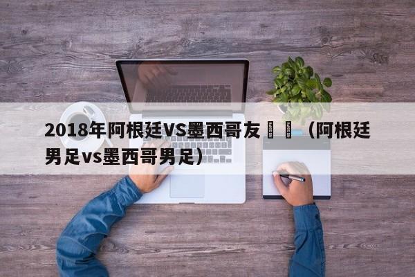 2018年阿根廷VS墨西哥友誼賽（阿根廷男足vs墨西哥男足）