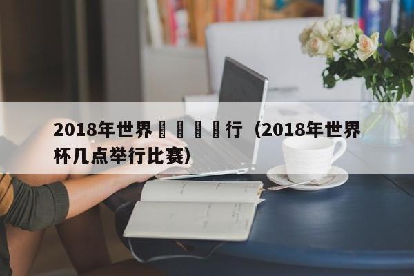 2018年世界盃幾點舉行（2018年世界杯幾點舉行比賽）