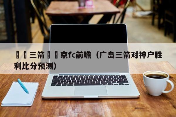 廣島三箭對東京fc前瞻（廣島三箭對神戶勝利比分預測）