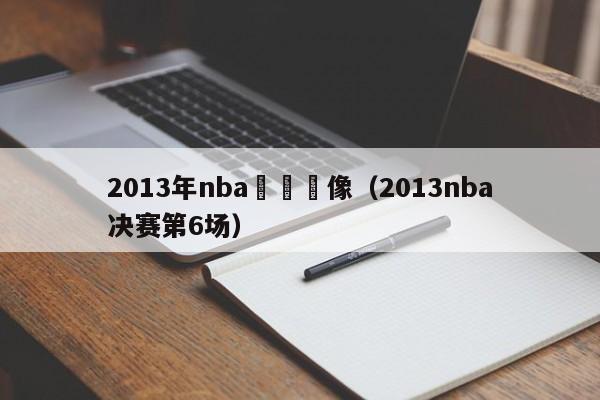 2013年nba決賽錄像（2013nba決賽第6場）