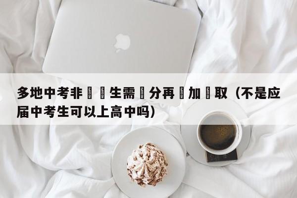 多地中考非應屆生需減分再參加錄取（不是應屆中考生可以上高中嗎）