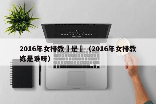 2016年女排教練是誰（2016年女排教練是誰呀）